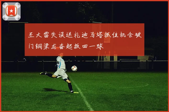 王大雷失误送礼迪马塔抓住机会破门铜梁龙奋起扳回一球
