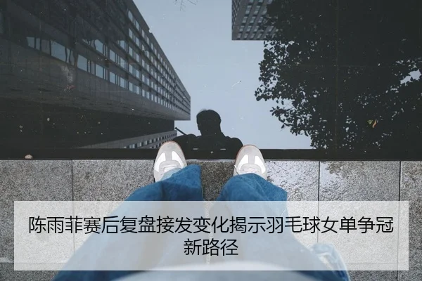 陈雨菲赛后复盘接发变化揭示羽毛球女单争冠新路径